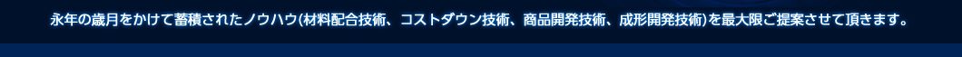 永年の歳月をかけて蓄積されたノウハウ(材料配合技術、コストダウン技術、商品開発技術、成形開発技術)を最大限ご提案させて頂きます。